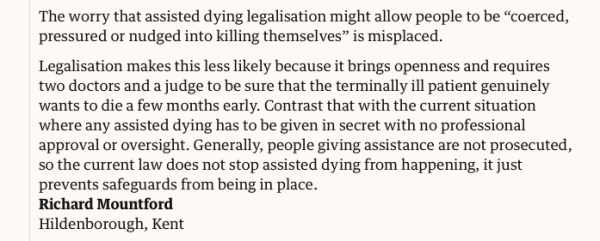 Letter:

The worry that assisted dying legalisation might allow people to be “coerced, pressured or nudged into killing themselves” is misplaced.

Legalisation makes this less likely because it brings openness and requires two doctors and a judge to be sure that the terminally ill patient genuinely wants to die a few months early. Contrast that with the current situation where any assisted dying has to be given in secret with no professional approval or oversight. Generally, people giving assistance are not prosecuted, so the current law does not stop assisted dying from happening, it just prevents safeguards from being in place.

Richard Mountford
Hildenborough, Kent