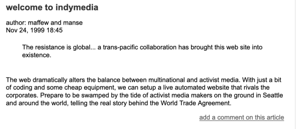 Screenshot, schwarzer Text auf weißem Hintergrund:

"welcome to indymedia

author: maffew and manse
Nov 24, 1999 18:45

The resistance is global... a trans-pacific collaboration has brought this web site into existence.

The web dramatically alters the balance between multinational and activist media. With just a bit of coding and some cheap equipment, we can setup a live automated website that rivals the corporates. Prepare to be swamped by the tide of activist media makers on the ground in Seattle and around the world, telling the real story behind the World Trade Agreement.

add a comment on this article "