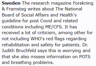 Sweden The research magazine Forskning & Framsteg writes about The National Board of Social Affairs and Health's guideline for post Covid and related conditions including ME/CFS. It has received a lot of criticism, among other for not including WHO's red flags regarding rehabilitation and safety for patients. Dr. Judith Bruchfeld says this is worrying and that she also misses information on POTS and breathing problems.