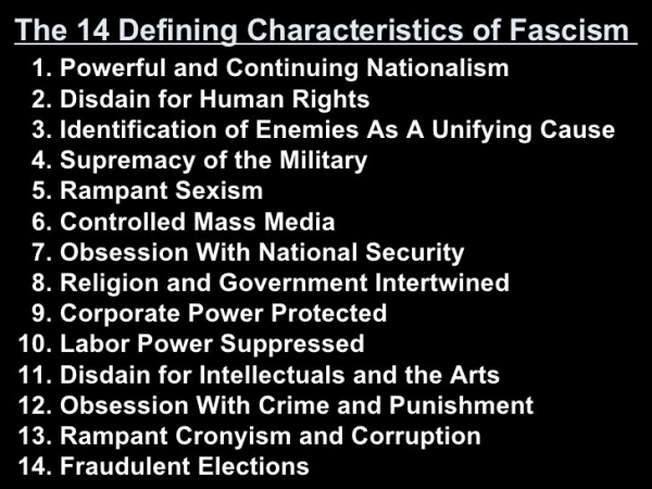 The 14 Defining Characteristics of Fascism 
1. Powerful and Continuing Nationalism 
2. Disdain for Human Rights 
3. Identification of Enemies As A Unifying Cause 
4. Supremacy of the Military 
5. Rampant Sexism 
6. Controlled Mass Media 
7. Obsession With National Security 
8. Religion and Government Intertwined 
9. Corporate Power Protected 
10. Labor Power Suppressed 
11. Disdain for Intellectuals and the Arts 
12. Obsession With Crime and Punishment 
13. Rampant Cronyism and Corruption 
14. Fraudulent Elections 