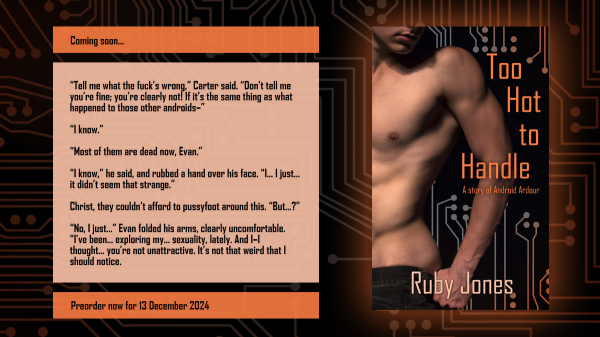 Promo image featuring the cover of Too Hot to Handle on the right and text on the left. The cover features the torso of a well-muscled man removing his jeans against a background of circuitry. The text on the left says: Coming soon...

“Tell me what the fuck’s wrong,” Carter said. “Don’t tell me you’re fine; you’re clearly not! If it’s the same thing as what happened to those other androids–”
“I know.”
“Most of them are dead now, Evan.”
“I know,” he said, and rubbed a hand over his face. “I… I just… it didn’t seem that strange.”
Christ, they couldn’t afford to pussyfoot around this. “But…?”
“No, I just…” Evan folded his arms, clearly uncomfortable. “I’ve been… exploring my… sexuality, lately. And I–I thought… you’re not unattractive. It’s not that weird that I should notice. 

Preorder now for 13 December 2024