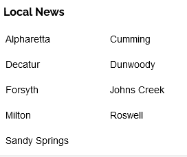 Local News: Alpharetta, Cumming, Decatur, Dunwoody, Forsyth, Johns Creek, Miton, Roswell, Sandy Springs.