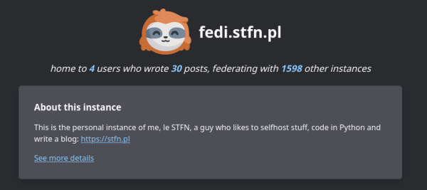 Screenshot of the header of the welcome screen of my instance, with text: fedi.stfn.pl
home to 4 users who wrote 30 posts, federating with 1598 other instances.

About this instance

This is the personal instance of me, le STFN, a guy who likes to selfhost stuff, code in Python and write a blog: https://stfn.pl
See more details
