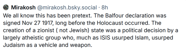 Bluesky post that says "We all know this has been pretext. The Balfour declaration was signed Nov 27 1917, long before the Holocaust occurred. The creation of a zionist ( not Jewish) state was a political decision by a largely atheistic group who, much as ISIS usurped Islam, usurped Judaism as a vehicle and weapon."