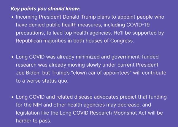 Key points you should know:

- Incoming President Donald Trump plans to appoint people who have denied public health measures, including COVID-19 precautions, to lead top health agencies. He’ll be supported by Republican majorities in both houses of Congress.
     
- Long COVID was already minimized and government-funded research was already moving slowly under current President Joe Biden, but Trump’s “clown car of appointees” will contribute to a worse status quo.
     
- Long COVID and related disease advocates predict that funding for the NIH and other health agencies may decrease, and legislation like the Long COVID Research Moonshot Act will be harder to pass.