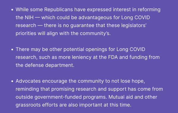 - While some Republicans have expressed interest in reforming the NIH — which could be advantageous for Long COVID research — there is no guarantee that these legislators’ priorities will align with the community’s.
 
- There may be other potential openings for Long COVID research, such as more leniency at the FDA and funding from the defense department.
 
- Advocates encourage the community to not lose hope, reminding that promising research and support has come from outside government-funded programs. Mutual aid and other grassroots efforts are also important at this time.