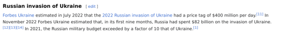 Exception from wikipedia: 
Russian invasion of Ukraine

Forbes Ukraine estimated in July 2022 that the 2022 Russian invasion of Ukraine had a price tag of $400 million per day.[11] In November 2022 Forbes Ukraine estimated that, in its first nine months, Russia had spent $82 billion on the invasion of Ukraine.[12][13][14] In 2021, the Russian military budget exceeded by a factor of 10 that of Ukraine.[1] 