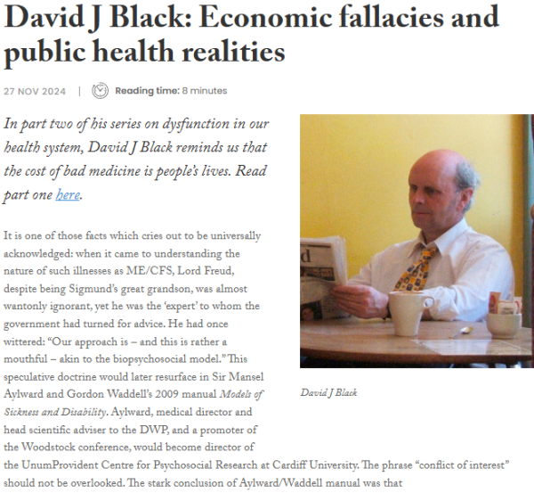 David J Black: Economic fallacies and public health realities
27 Nov 2024
Clock icon Reading time: 8 minutes

photo of David J Black

In part two of his series on dysfunction in our health system, David J Black reminds us that the cost of bad medicine is people’s lives. Read part one here.

It is one of those facts which cries out to be universally acknowledged: when it came to understanding the nature of such illnesses as ME/CFS, Lord Freud, despite being Sigmund’s great grandson, was almost wantonly ignorant, yet he was the ‘expert’ to whom the government had turned for advice. He had once wittered: “Our approach is – and this is rather a mouthful – akin to the biopsychosocial model.” This speculative doctrine would later resurface in Sir Mansel Aylward and Gordon Waddell’s 2009 manual Models of Sickness and Disability. Aylward, medical director and head scientific adviser to the DWP, and a promoter of the Woodstock conference, would become director of the UnumProvident Centre for Psychosocial Research at Cardiff University. The phrase “conflict of interest” should not be overlooked. The stark conclusion of Aylward/Waddell manual was that
