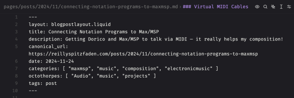 The front matter of an Eleventy Markdown file:

---
layout: blogpostlayout.liquid
title: Connecting Notation Programs to Max/MSP
description: Getting Dorico and Max/MSP to talk via MIDI — it really helps my composition!
canonical_url: https://reillyspitzfaden.com/posts/2024/11/connecting-notation-programs-to-maxmsp
date: 2024-11-24
categories: [ "maxmsp", "music", "composition", "electronicmusic" ]
octothorpes: [ "Audio", "music", "projects" ]
tags: post
---