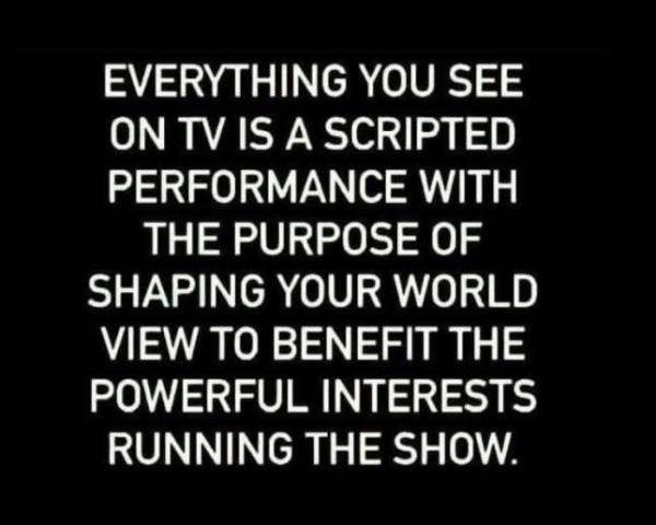 EVERYTHING YOU SEE ON TV IS A SCRIPTED PERFORMANCE WITH THE PURPOSE OF SHAPING YOUR WORLD VIEW TO BENEFIT THE POWERFUL INTERESTS RUNNING THE SHOW.