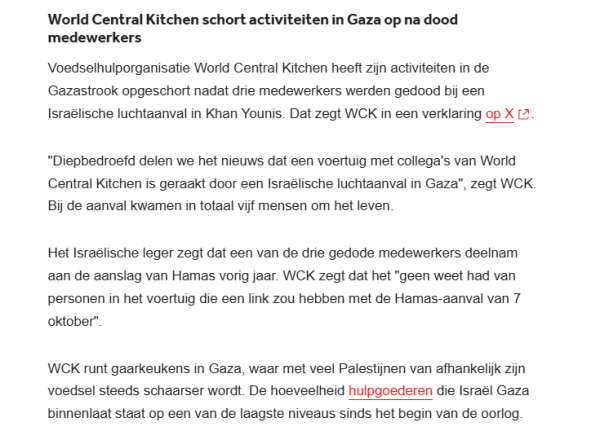 World Central Kitchen schort activiteiten in Gaza op na dood medewerkers
Voedselhulporganisatie World Central Kitchen heeft zijn activiteiten in de Gazastrook opgeschort nadat drie medewerkers werden gedood bij een Israëlische luchtaanval in Khan Younis. Dat zegt WCK in een verklaring op X.

"Diepbedroefd delen we het nieuws dat een voertuig met collega's van World Central Kitchen is geraakt door een Israëlische luchtaanval in Gaza", zegt WCK. Bij de aanval kwamen in totaal vijf mensen om het leven.

Het Israëlische leger zegt dat een van de drie gedode medewerkers deelnam aan de aanslag van Hamas vorig jaar. WCK zegt dat het "geen weet had van personen in het voertuig die een link zou hebben met de Hamas-aanval van 7 oktober".

WCK runt gaarkeukens in Gaza, waar met veel Palestijnen van afhankelijk zijn voedsel steeds schaarser wordt. De hoeveelheid hulpgoederen die Israël Gaza binnenlaat staat op een van de laagste niveaus sinds het begin van de oorlog.