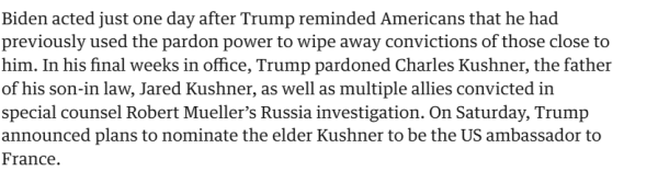 Biden acted just one day after Trump reminded Americans that he had previously used the pardon power to wipe away convictions of those close to him. In his final weeks in office, Trump pardoned Charles Kushner, the father of his son-in law, Jared Kushner, as well as multiple allies convicted in special counsel Robert Mueller’s Russia investigation. On Saturday, Trump announced plans to nominate the elder Kushner to be the US ambassador to France. 