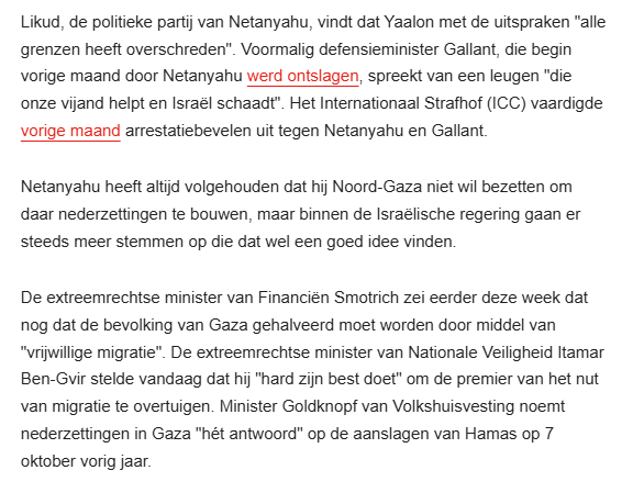 Likud, de politieke partij van Netanyahu, vindt dat Yaalon met de uitspraken "alle grenzen heeft overschreden". Voormalig defensieminister Gallant, die begin vorige maand door Netanyahu werd ontslagen, spreekt van een leugen "die onze vijand helpt en Israël schaadt". Het Internationaal Strafhof (ICC) vaardigde vorige maand arrestatiebevelen uit tegen Netanyahu en Gallant.

Netanyahu heeft altijd volgehouden dat hij Noord-Gaza niet wil bezetten om daar nederzettingen te bouwen, maar binnen de Israëlische regering gaan er steeds meer stemmen op die dat wel een goed idee vinden.

De extreemrechtse minister van Financiën Smotrich zei eerder deze week dat nog dat de bevolking van Gaza gehalveerd moet worden door middel van "vrijwillige migratie". De extreemrechtse minister van Nationale Veiligheid Itamar Ben-Gvir stelde vandaag dat hij "hard zijn best doet" om de premier van het nut van migratie te overtuigen. Minister Goldknopf van Volkshuisvesting noemt nederzettingen in Gaza "hét antwoord" op de aanslagen van Hamas op 7 oktober vorig jaar. 