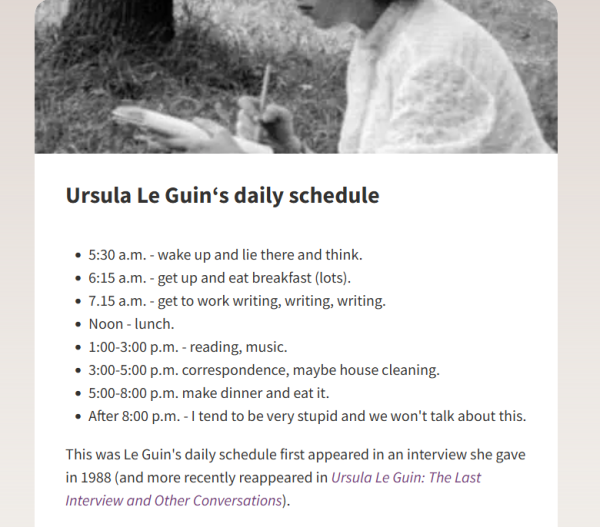 Ursula Le Guin‘s daily schedule

    5:30 a.m. - wake up and lie there and think.
    6:15 a.m. - get up and eat breakfast (lots).
    7.15 a.m. - get to work writing, writing, writing.
    Noon - lunch.
    1:00-3:00 p.m. - reading, music.
    3:00-5:00 p.m. correspondence, maybe house cleaning.
    5:00-8:00 p.m. make dinner and eat it.
    After 8:00 p.m. - I tend to be very stupid and we won't talk about this.

This was Le Guin's daily schedule first appeared in an interview she gave in 1988 (and more recently reappeared in Ursula Le Guin: The Last Interview and Other Conversations).