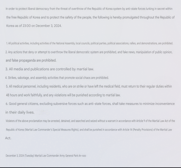 In order to protect liberal democracy from the threat of overthrow of the Republic of Korea system by anti-state forces lurking in secret within the free Republic of Korea and to protect the safety of the people, the following is hereby promulgated throughout the Republic of Korea as of 23:00 on December 3, 2024.1. All political activities, including activities of the National Assembly, local councils, political parties, political associations, rallies, and demonstrations, are prohibited.2. Any actions that deny or attempt to overthrow the liberal democratic system are prohibited, and fake news, manipulation of public opinion, and false propaganda are prohibited.3. All media and publications are controlled by martial law.4. Strikes, sabotage, and assembly activities that promote social chaos are prohibited.5. All medical personnel, including residents, who are on strike or have left the medical field, must return to their regular jobs within 48 hours.Return to work faithfully and if you violate the law, you will be punished according to martial law.6. Good general citizens, excluding subversive forces such as anti-state forces, shall take measures to minimize inconvenience in their daily lives.Violators of the above proclamation will be subject to Article 9 of the Martial Law Act of the Republic of Korea (Martial Law Commander's Special Measures Rights).Arrest, detention, search and seizure may be made without a warrant, and punishment will be imposed in accordance with Artic