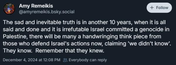 Amy Remeikis
‪@amyremeikis.bsky.social‬

The sad and inevitable truth is in another 10 years, when it is all said and done and it is irrefutable Israel committed a genocide in Palestine, there will be many a handwringing think piece from those who defend Israel's actions now, claiming 'we didn't know'.  They know.  Remember that they knew.
December 4, 2024 at 12:08 PM Everybody can reply