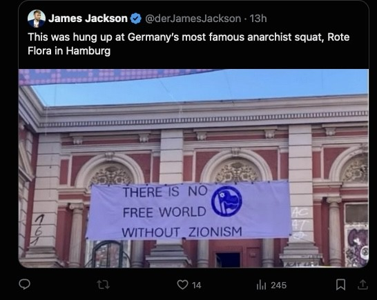 James Jackson v
@derJamesJackson • 13h
This was hung up at Germany's most famous anarchist squat, Rote
Flora in Hamburg
THERE IS NO
FREE WORLD
WITHOUT ZIONISM
14
ill 245