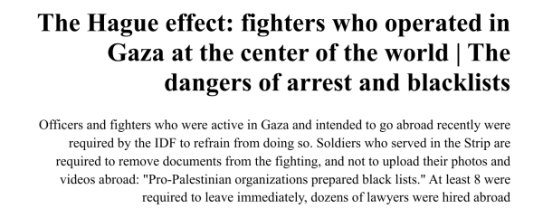 News extract from the far right newspaper Yedioth Ahronoth:

The Hague effect: fighters who operated in Gaza at the center of the world | The dangers of arrest and blacklists
Officers and fighters who were active in Gaza and intended to go abroad recently were required by the IDF to refrain from doing so. Soldiers who served in the Strip are required to remove documents from the fighting, and not to upload their photos and videos abroad: "Pro-Palestinian organizations prepared black lists." At least 8 were required to leave immediately, dozens of lawyers were hired abroad
