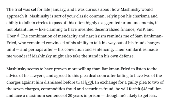 The trial was set for late January, and I was curious about how Mashinsky would approach it. Mashinsky is sort of your classic conman, relying on his charisma and ability to talk in circles to pass off his often highly exaggerated pronouncements, if not blatant lies — like claiming to have invented decentralized finance, VoIP, and Uber.3 The combination of mendacity and narcissism reminds me of Sam Bankman-Fried, who remained convinced of his ability to talk his way out of his fraud charges until — and perhaps after — his conviction and sentencing. Their similarities made me wonder if Mashinsky might also take the stand in his own defense.

Mashinsky seems to have proven more willing than Bankman-Fried to listen to the advice of his lawyers, and agreed to this plea deal soon after failing to have two of the charges against him dismissed before trial [I70]. In exchange for a guilty plea to two of the seven charges, commodities fraud and securities fraud, he will forfeit $48 million and face a maximum sentence of 30 years in prison — though he’s likely to get less.