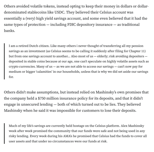 Others avoided volatile tokens, instead opting to keep their money in dollars or dollar-denominated stablecoins like USDC. They believed their Celsius account was essentially a (very) high yield savings account, and some even believed that it had the same types of protection — including FDIC depository insurance — as traditional banks.

I am a retired Dutch citizen. Like many others i never thought of transferring all my pension savings as an investment (as Celsius seems to be calling it suddenly after filing for Chapter 11) but from one savings account to another… Also most of us — elderly; risk avoiding depositers — deposited in stable coins because at our age, one can’t speculate on highly volatile assets such as crypto currencies. Many of us — as we are not able to access our savings — can’t now pay for medium or bigger ‘calamities’ in our households, unless that is why we did set aside our savings for.
Others didn’t make assumptions, but instead relied on Mashinsky’s own promises that the company held a $750 million insurance policy for its deposits, and that it didn’t engage in unsecured lending — both of which turned out to be lies. They believed Mashinsky when he said it was impossible for customers to lose their deposits.

Much of my life’s savings are currently held hostage on the Celsius platform. Alex Mashinsky week after week promised the community that our funds were safe and not being used in any risky lending. Every week during his AMA’s he promised that Celsi