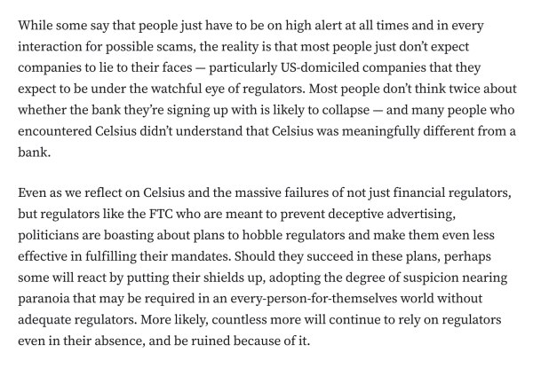 While some say that people just have to be on high alert at all times and in every interaction for possible scams, the reality is that most people just don’t expect companies to lie to their faces — particularly US-domiciled companies that they expect to be under the watchful eye of regulators. Most people don’t think twice about whether the bank they’re signing up with is likely to collapse — and many people who encountered Celsius didn’t understand that Celsius was meaningfully different from a bank.

Even as we reflect on Celsius and the massive failures of not just financial regulators, but regulators like the FTC who are meant to prevent deceptive advertising, politicians are boasting about plans to hobble regulators and make them even less effective in fulfilling their mandates. Should they succeed in these plans, perhaps some will react by putting their shields up, adopting the degree of suspicion nearing paranoia that may be required in an every-person-for-themselves world without adequate regulators. More likely, countless more will continue to rely on regulators even in their absence, and be ruined because of it.