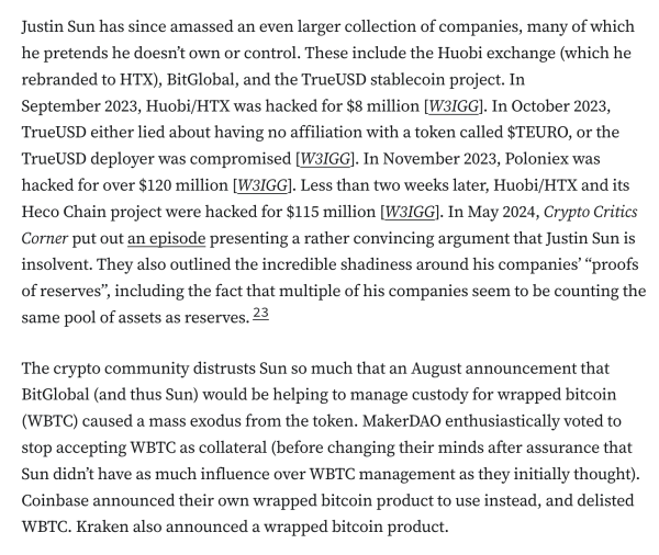 Justin Sun has since amassed an even larger collection of companies, many of which he pretends he doesn’t own or control. These include the Huobi exchange (which he rebranded to HTX), BitGlobal, and the TrueUSD stablecoin project. In September 2023, Huobi/HTX was hacked for $8 million [W3IGG]. In October 2023, TrueUSD either lied about having no affiliation with a token called $TEURO, or the TrueUSD deployer was compromised [W3IGG]. In November 2023, Poloniex was hacked for over $120 million [W3IGG]. Less than two weeks later, Huobi/HTX and its Heco Chain project were hacked for $115 million [W3IGG]. In May 2024, Crypto Critics Corner put out an episode presenting a rather convincing argument that Justin Sun is insolvent. They also outlined the incredible shadiness around his companies’ “proofs of reserves”, including the fact that multiple of his companies seem to be counting the same pool of assets as reserves.23

The crypto community distrusts Sun so much that an August announcement that BitGlobal (and thus Sun) would be helping to manage custody for wrapped bitcoin (WBTC) caused a mass exodus from the token. MakerDAO enthusiastically voted to stop accepting WBTC as collateral (before changing their minds after assurance that Sun didn’t have as much influence over WBTC management as they initially thought). Coinbase announced their own wrapped bitcoin product to use instead, and delisted WBTC. Kraken also announced a wrapped bitcoin product.