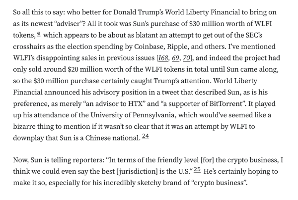 So all this to say: who better for Donald Trump’s World Liberty Financial to bring on as its newest “adviser”? All it took was Sun’s purchase of $30 million worth of WLFI tokens,e which appears to be about as blatant an attempt to get out of the SEC’s crosshairs as the election spending by Coinbase, Ripple, and others. I’ve mentioned WLFI’s disappointing sales in previous issues [I68, 69, 70], and indeed the project had only sold around $20 million worth of the WLFI tokens in total until Sun came along, so the $30 million purchase certainly caught Trump’s attention. World Liberty Financial announced his advisory position in a tweet that described Sun, as is his preference, as merely “an advisor to HTX” and “a supporter of BitTorrent”. It played up his attendance of the University of Pennsylvania, which would've seemed like a bizarre thing to mention if it wasn’t so clear that it was an attempt by WLFI to downplay that Sun is a Chinese national.24

Now, Sun is telling reporters: “In terms of the friendly level [for] the crypto business, I think we could even say the best [jurisdiction] is the U.S.“25 He’s certainly hoping to make it so, especially for his incredibly sketchy brand of “crypto business”.