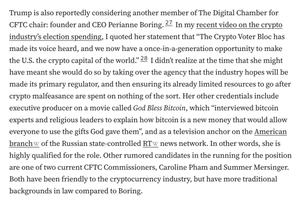 Trump is also reportedly considering another member of The Digital Chamber for CFTC chair: founder and CEO Perianne Boring.27 In my recent video on the crypto industry’s election spending, I quoted her statement that “The Crypto Voter Bloc has made its voice heard, and we now have a once-in-a-generation opportunity to make the U.S. the crypto capital of the world.”28 I didn’t realize at the time that she might have meant she would do so by taking over the agency that the industry hopes will be made its primary regulator, and then ensuring its already limited resources to go after crypto malfeasance are spent on nothing of the sort. Her other credentials include executive producer on a movie called God Bless Bitcoin, which “interviewed bitcoin experts and religious leaders to explain how bitcoin is a new money that would allow everyone to use the gifts God gave them”, and as a television anchor on the American branch of the Russian state-controlled RT news network. In other words, she is highly qualified for the role. Other rumored candidates in the running for the position are one of two current CFTC Commissioners, Caroline Pham and Summer Mersinger. Both have been friendly to the cryptocurrency industry, but have more traditional backgrounds in law compared to Boring.