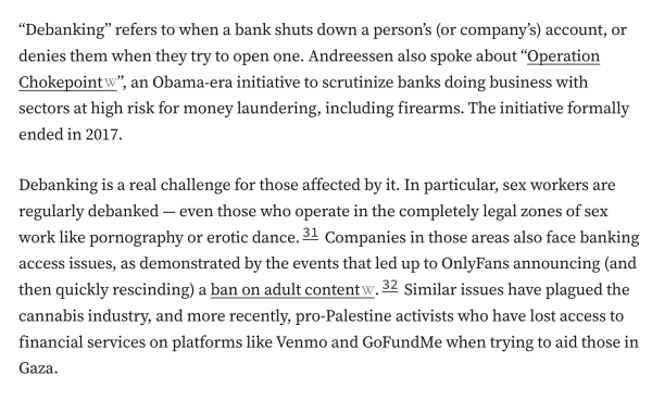 “Debanking” refers to when a bank shuts down a person’s (or company’s) account, or denies them when they try to open one. Andreessen also spoke about “Operation Chokepoint”, an Obama-era initiative to scrutinize banks doing business with sectors at high risk for money laundering, including firearms. The initiative formally ended in 2017.

Debanking is a real challenge for those affected by it. In particular, sex workers are regularly debanked — even those who operate in the completely legal zones of sex work like pornography or erotic dance.31 Companies in those areas also face banking access issues, as demonstrated by the events that led up to OnlyFans announcing (and then quickly rescinding) a ban on adult content.32 Similar issues have plagued the cannabis industry, and more recently, pro-Palestine activists who have lost access to financial services on platforms like Venmo and GoFundMe when trying to aid those in Gaza.