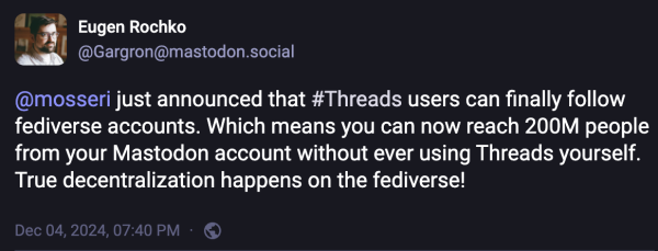 Screenshot of Eugen Rochko's post

@Gargron@mastodon.social
@mosseri just announced that #Threads users can finally follow fediverse accounts. Which means you can now reach 200M people from your Mastodon account without ever using Threads yourself. True decentralization happens on the fediverse! 