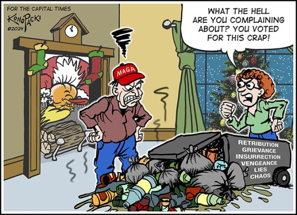 For the Capital Times 
Mike Konopacki “seasonal cartoon” December 2024 
Trump Santa hangs upside down inside chimney
MAGA red cap wearing Man of the House with hands on hips is angry 
Woman of the house looking at stinking spilled contents of garbage bin labelled
RETRIBUTION
GRIEVANCE
INSURRECTION 
VENGEANCE
LIES
CHAOS 
Text:
“What the hell are you complaint about?
  You voted for this rap !”