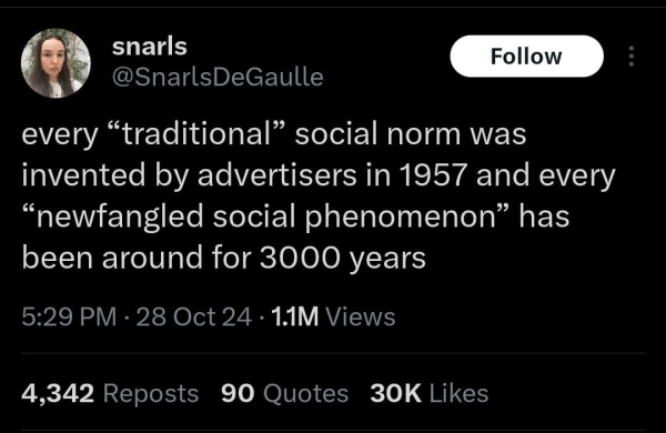 A screenshot of a tweet from @SnarlsDeGaulle

every "traditional" social normal was invented by advertisers in 1957 and every "newfangled social phenomenon" has been around for 3000 years