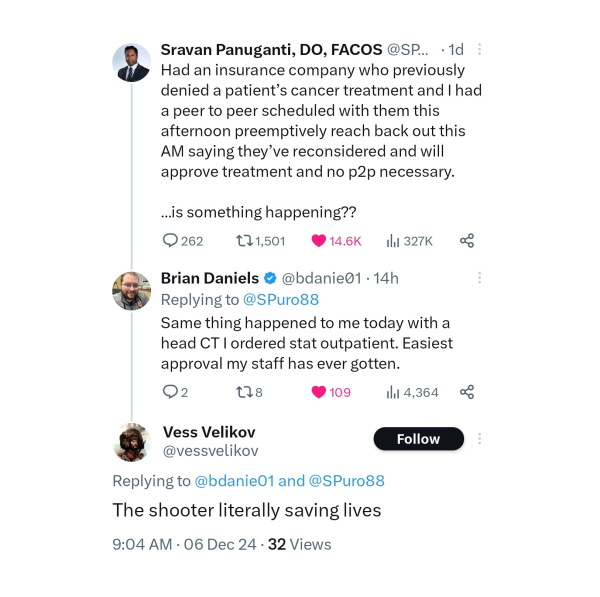 Tweet from Sravan Panuganti, DO, FACOS: Had an insurance company who previously denied a patient’s cancer treatment and I had a peer to peer scheduled with them this afternoon preemptively reach back out this AM saying they’ve reconsidered and will approve treatment and no p2p necessary. ...is something happening??

Reply from Brian Daniels: Same thing happened to me today with a head CT I ordered stat outpatient. Easiest approval my staff has ever gotten. 

Reply from Vess Velikov: The shooter literally saving lives