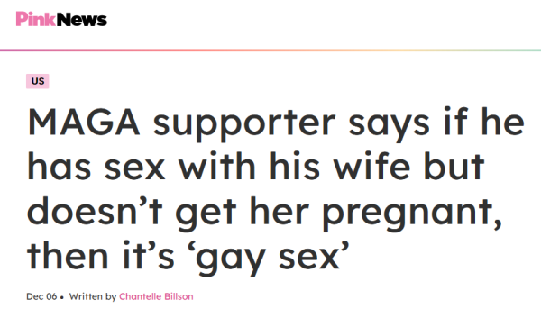 Pink News
MAGA supporter says if he has sex with his wife but doesn’t get her pregnant, then it’s ‘gay sex’
Dec 06
Written by Chantelle Billson