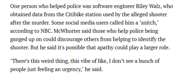 One person who helped police was software engineer Riley Walz, who obtained data from the Citibike station used by the alleged shooter after the murder. Some social media users called him a "snitch,” according to NBC. McWhorter said those who help police being ganged up on could discourage others from helping to identify the shooter. But he said it's possible that apathy could play a larger role. "There’s this weird thing, this vibe of like, I don’t see a bunch of people just feeling an urgency,” he said. 