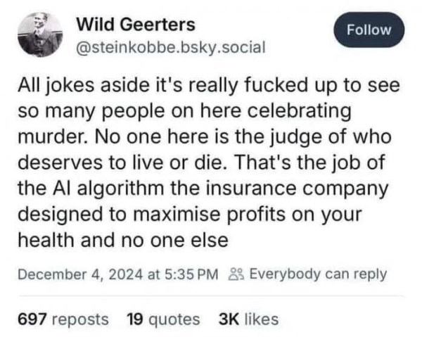 Wild Geerters Follow @steinkobbe.bsky.social All jokes aside it's really fucked up to see so many people on here celebrating murder. No one here is the judge of who deserves to live or die. That's the job of the Al algorithm the insurance company designed to maximise profits on your health and no one else December 4, 2024 at 5:35 PM