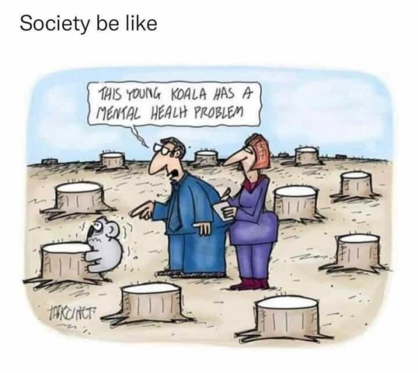 "Society be like"
[Cartoon showing a field full of tree stumps. A koala is clinging to one of the stumps, stressed out and trembling. Two people in suits are observing the koala, one taking notes while the other says, "This young koala has a mental health problem"]

Credit: INKCINCT