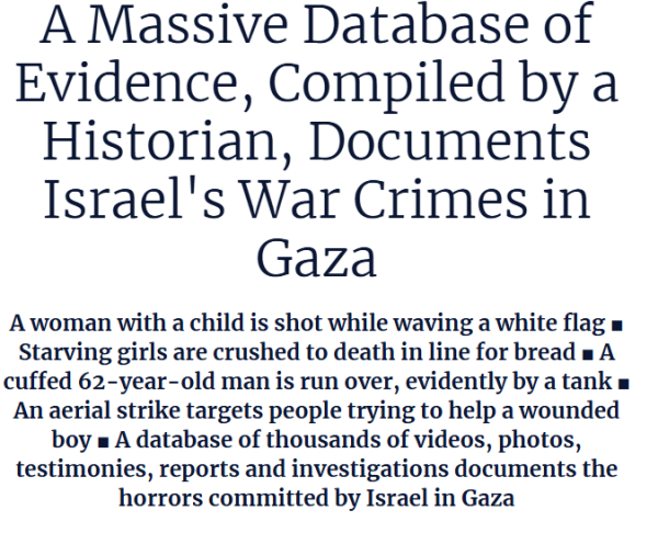 A Massive Database of Evidence, Compiled by a Historian, Documents Israel's War Crimes in Gaza

A woman with a child is shot while waving a white flag ■ Starving girls are crushed to death in line for bread ■ A cuffed 62-year-old man is run over, evidently by a tank ■ An aerial strike targets people trying to help a wounded boy ■ A database of thousands of videos, photos, testimonies, reports and investigations documents the horrors committed by Israel in Gaza