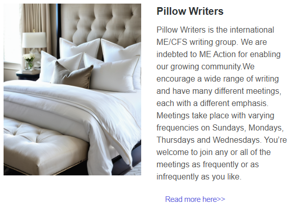 Photo of lots of pillows

Pillow Writers
Pillow Writers is the international ME/CFS writing group. We are indebted to ME Action for enabling our growing community.We encourage a wide range of writing and have many different meetings, each with a different emphasis. Meetings take place with varying frequencies on Sundays, Mondays, Thursdays and Wednesdays. You’re welcome to join any or all of the meetings as frequently or as infrequently as you like. 
Read more here>>
