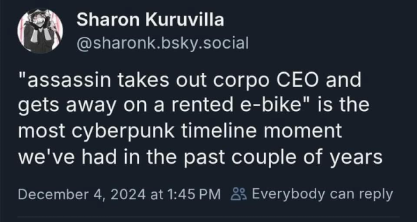 bluesky post screencap

@sharonk.bsky.social 

"assassin takes out corpo CEO and gets away on a rented e-bike" is the most cyberpunk timeline moment we've had in the past couple of years 