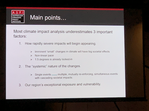 AUSTRALIAN STRATEGIC POLICY INSTITUTE
Main points...
Most climate impact analysis underestimates 3 important factors:
1. How rapidly severe impacts will begin appearing.
• Imminent "small" changes in climate will have big societal effects
• Non-linear pace
> 1.5 degrees is already locked-in
2. The "systemic" nature of the changes.
> Single events — multiple, mutually re-enforcing, simultaneous events with cascading societal impacts.
3. Our region's exceptional exposure and vulnerability.