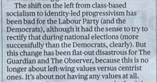 The shift on the left from class-based socialism to identity-led progressivism has been bad for the Labour Party (and the Democrats), although it had the sense to try to rectify that during national elections (more successfully than the Democrats, clearly). But this change has been flat-out disastrous for The Guardian and The Observer, because this is no longer about left-wing values versus centrist ones, It's about not having any values at all.

 — Hadley Freeman