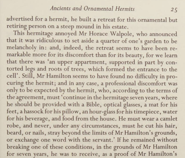 An excerpt from English Eccentrics
by
Edith Sitwell


Publication date
1994

Source: 
https://archive.org/details/englisheccentric0000edit_r1x9/page/25/mode/1up


> . . . advertised for a hermit, he built a retreat for this ornamental but
retiring person on a steep mound in his estate.
This hermitage annoyed Mr Horace Walpole, who announced
that it was ridiculous to set aside a quarter of one's garden to be
melancholy in: and, indeed, the retreat seems to have been re-
markable more for its discomfort than for its beauty, for we learn
that there was 'an upper apartment, supported in part by con-
torted legs and roots of trees, which formed the entrance to the
cell'. Still. Mr Hamilton seems to have found no difficulty in pro-
curing the hermit; and in any case, a professional discomfort was
only to be expected by the hermit, who, according to the terms of
the agreement, must 'continue in the hermitage seven years, where
he should be provided with a Bible, optical glasses, a mat for his
feet, a hassock for his pillow, an hour-glass for his timepiece, water
for his beverage, and food from the house. He must wear a camlet
robe, and never, under any circumstances, must he cut his hair,
beard, or nails, stray beyond the limits of Mr Hamilton's grounds,
or exchange one word with the servant.' If he remained without
breaking one of these conditions, in the grounds of Mr Hamilton
for seven years, he was to receive, as a proof of Mr Hamilton's
