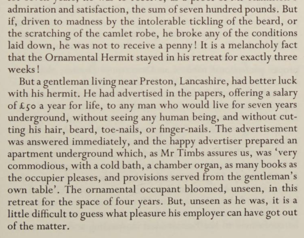 An excerpt from English Eccentrics
by
Edith Sitwell


Publication date
1994

Source: 
https://archive.org/details/englisheccentric0000edit_r1x9/page/25/mode/1up


admiration and satisfaction, the sum of seven hundred pounds. But
if, driven to madness by the intolerable tickling of the beard, or
the scratching of the camlet robe, he broke any of the conditions
laid down, he was not to receive a penny! It is a melancholy fact
that the Ornamental Hermit stayed in his retreat for exactly three
weeks !
But a gentleman living near Preston, Lancashire, had better luck
with his hermit. He had advertised in the papers, offering a salary
of £go a year for life, to any man who would live for seven years
underground, without seeing any human being, and without cut-
ting his hair, beard, toe-nails, or finger-nails. The advertisement
was answered immediately, and the happy advertiser prepared an
apartment underground which, as Mr Timbs assures us, was
"very
commodious, with a cold bath, a chamber organ, as many books as
the occupier pleases, and provisions served from the gentleman'
own table'. The ornamental occupant bloomed, unseen, in this
retreat for the space of four years. But, unseen as he was, it is a
little difficult to guess what pleasure his employer can have got out
of the matter.