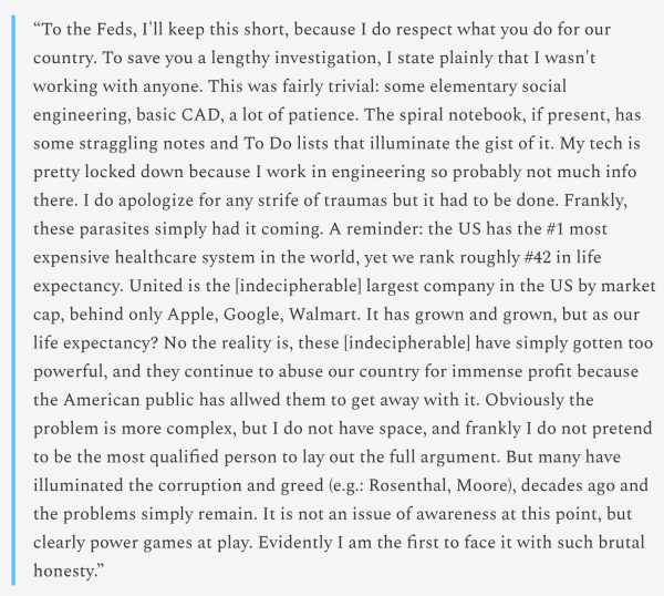 “To the Feds, I'll keep this short, because I do respect what you do for our country. To save you a lengthy investigation, I state plainly that I wasn't working with anyone. This was fairly trivial: some elementary social engineering, basic CAD, a lot of patience. The spiral notebook, if present, has some straggling notes and To Do lists that illuminate the gist of it. My tech is pretty locked down because I work in engineering so probably not much info there. I do apologize for any strife of traumas but it had to be done. Frankly, these parasites simply had it coming. A reminder: the US has the #1 most expensive healthcare system in the world, yet we rank roughly #42 in life expectancy. United is the [indecipherable] largest company in the US by market cap, behind only Apple, Google, Walmart. It has grown and grown, but as our life expectancy? No the reality is, these [indecipherable] have simply gotten too powerful, and they continue to abuse our country for immense profit because the American public has allwed them to get away with it. Obviously the problem is more complex, but I do not have space, and frankly I do not pretend to be the most qualified person to lay out the full argument. But many have illuminated the corruption and greed (e.g.: Rosenthal, Moore), decades ago and the problems simply remain. It is not an issue of awareness at this point, but clearly power games at play. Evidently I am the first to face it with such brutal honesty.”