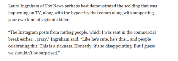 Laura Ingraham of Fox News perhaps best demonstrated the scolding that was 
 happening on TV, along with the hypocrisy that comes along with supporting 
 your own kind of vigilante killer. 
 "The Instagram posts from nutbag people, which I was sent in the commercial 
 break earlier... crazy," Ingraham said. "Like he's cute, he's this... and people 
 celebrating this. This is a sickness. Honestly, it's so disappointing. But I guess 
 we shouldn't be surprised. "
