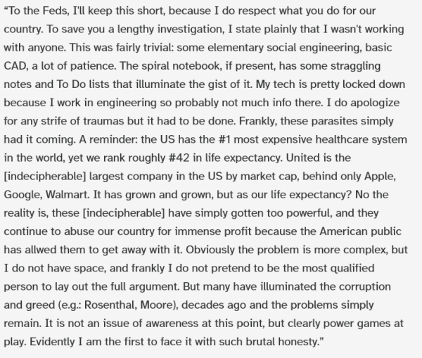 “To the Feds, I'll keep this short, because I do respect what you do for our country. To save you a lengthy investigation, I state plainly that I wasn't working with anyone. This was fairly trivial: some elementary social engineering, basic CAD, a lot of patience. The spiral notebook, if present, has some straggling notes and To Do lists that illuminate the gist of it. My tech is pretty locked down because I work in engineering so probably not much info there. I do apologize for any strife of traumas but it had to be done. Frankly, these parasites simply had it coming. A reminder: the US has the #1 most expensive healthcare system in the world, yet we rank roughly #42 in life expectancy. United is the [indecipherable] largest company in the US by market cap, behind only Apple, Google, Walmart. It has grown and grown, but as our life expectancy? No the reality is, these [indecipherable] have simply gotten too powerful, and they continue to abuse our country for immense profit because the American public has allwed them to get away with it. Obviously the problem is more complex, but I do not have space, and frankly I do not pretend to be the most qualified person to lay out the full argument. But many have illuminated the corruption and greed (e.g.: Rosenthal, Moore), decades ago and the problems simply remain. It is not an issue of awareness at this point, but clearly power games at play. Evidently I am the first to face it with such brutal honesty.”