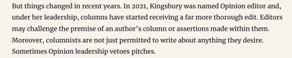 But things changed in recent years. In 2021, Kingsbury was named Opinion editor and, under her leadership, columns have started receiving a far more thorough edit. Editors may challenge the premise of an author’s column or assertions made within them. Moreover, columnists are not just permitted to write about anything they desire. Sometimes Opinion leadership vetoes pitches.