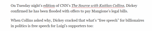 On Tuesday night's edition of CNN's The Source with Kaitlan Collins, Dickey 
 confirmed he has been flooded with offers to pay Mangione's legal bills. 
 When Collins asked why, Dickey cracked that what's "free speech" for billionaires 
 in politics is free speech for Luigi's supporters too:
