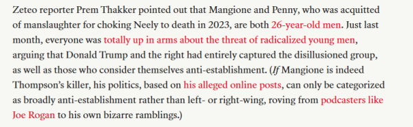 Zeteo reporter Prem Thakker pointed out that Mangione and Penny, who was acquitted 
 of manslaughter for choking Neely to death in 2023, are both 26-year-old men. Just last 
 month, everyone was totally up in arms about the threat of radicalized young men, 
 arguing that Donald Trump and the right had entirely captured the disillusioned group, 
 as well as those who consider themselves anti-establishment. (If Mangione is indeed 
 Thompson's killer, his politics, based on his alleged online posts, can only be categorized 
 as broadly anti-establishment rather than left- or right-wing, roving from podcasters like 
 Joe Rogan to his own bizarre ramblings.)
